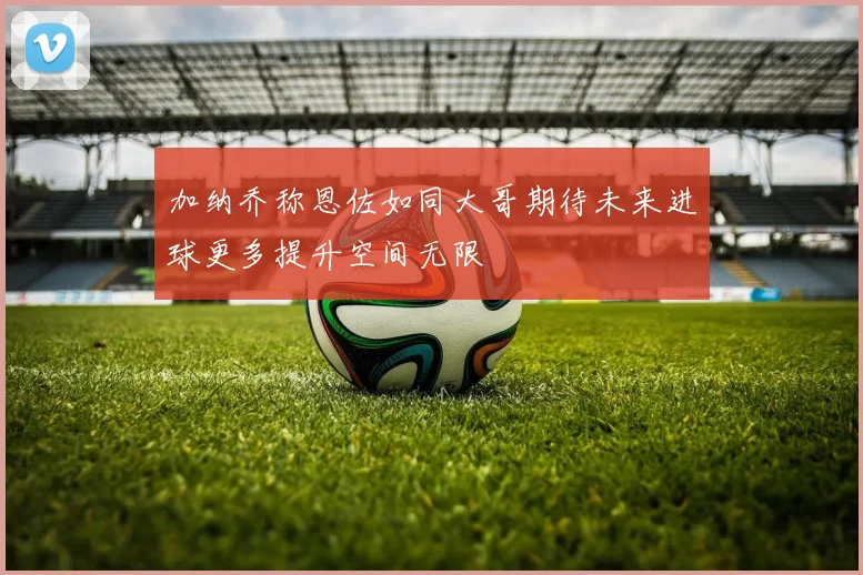 加纳乔称恩佐如同大哥期待未来进球更多提升空间无限