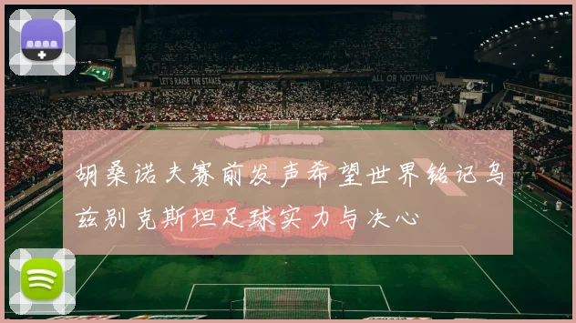胡桑诺夫赛前发声希望世界铭记乌兹别克斯坦足球实力与决心