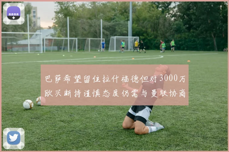 巴萨希望留住拉什福德但对3000万欧买断持谨慎态度仍需与曼联协商