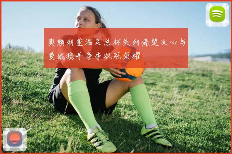 奥赖利重温足总杯失利痛楚决心与曼城携手争夺双冠荣耀