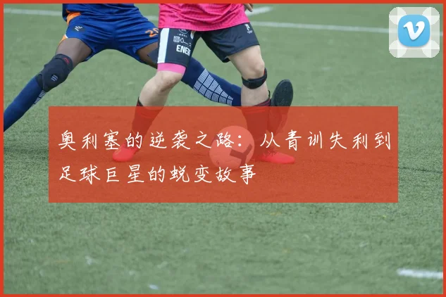 奥利塞的逆袭之路：从青训失利到足球巨星的蜕变故事