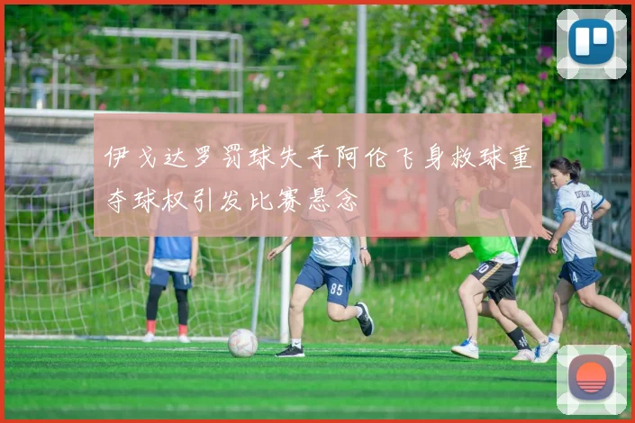 伊戈达罗罚球失手阿伦飞身救球重夺球权引发比赛悬念