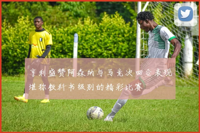 亨利盛赞阿森纳与马竞次回合表现堪称教科书级别的精彩比赛
