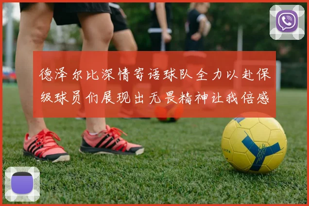 德泽尔比深情寄语球队全力以赴保级球员们展现出无畏精神让我倍感自豪