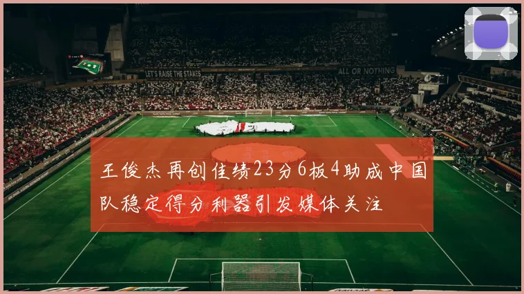王俊杰再创佳绩23分6板4助成中国队稳定得分利器引发媒体关注