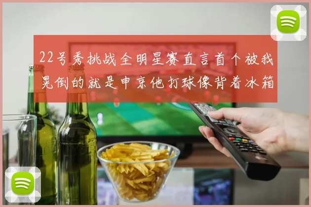 22号秀挑战全明星赛直言首个被我晃倒的就是申京他打球像背着冰箱一样笨重
