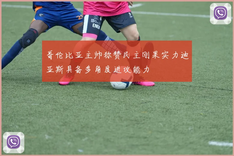 哥伦比亚主帅称赞民主刚果实力迪亚斯具备多角度进攻能力