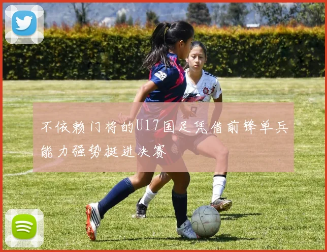 不依赖门将的U17国足凭借前锋单兵能力强势挺进决赛