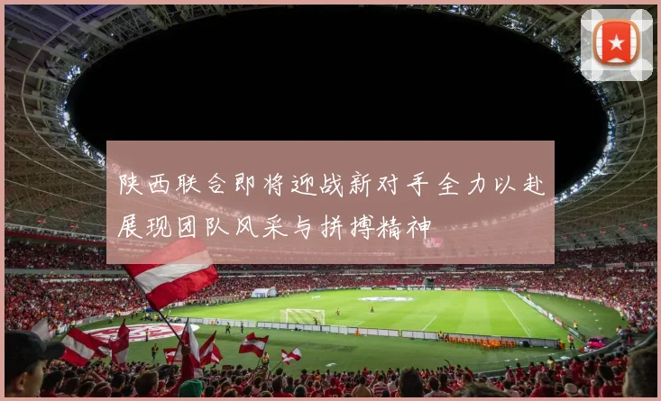 陕西联合即将迎战新对手全力以赴展现团队风采与拼搏精神