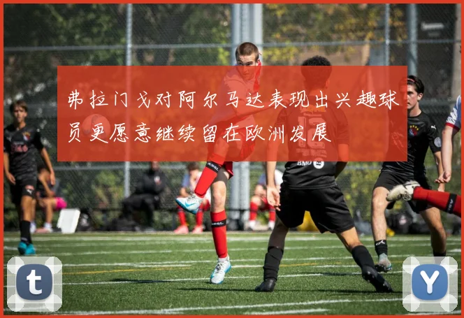 弗拉门戈对阿尔马达表现出兴趣球员更愿意继续留在欧洲发展