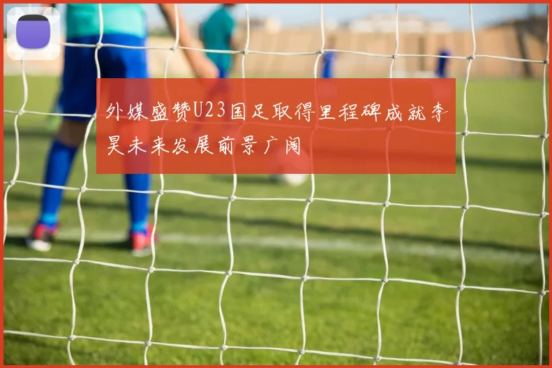 外媒盛赞U23国足取得里程碑成就李昊未来发展前景广阔