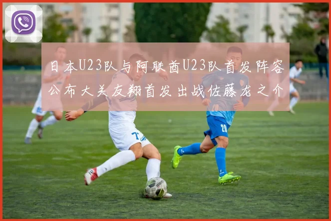 日本U23队与阿联酋U23队首发阵容公布大关友翔首发出战佐藤龙之介替补待命