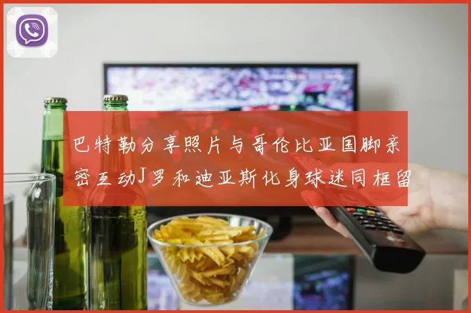 巴特勒分享照片与哥伦比亚国脚亲密互动J罗和迪亚斯化身球迷同框留念