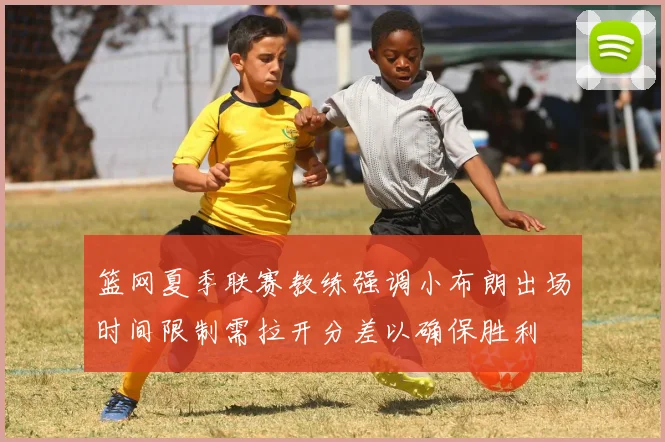 篮网夏季联赛教练强调小布朗出场时间限制需拉开分差以确保胜利