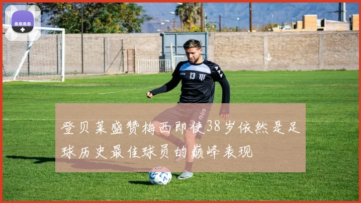 登贝莱盛赞梅西即使38岁依然是足球历史最佳球员的巅峰表现