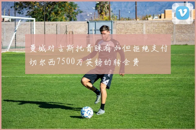 曼城对古斯托青睐有加但拒绝支付切尔西7500万英镑的转会费