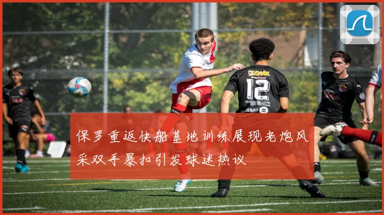保罗重返快船基地训练展现老炮风采双手暴扣引发球迷热议