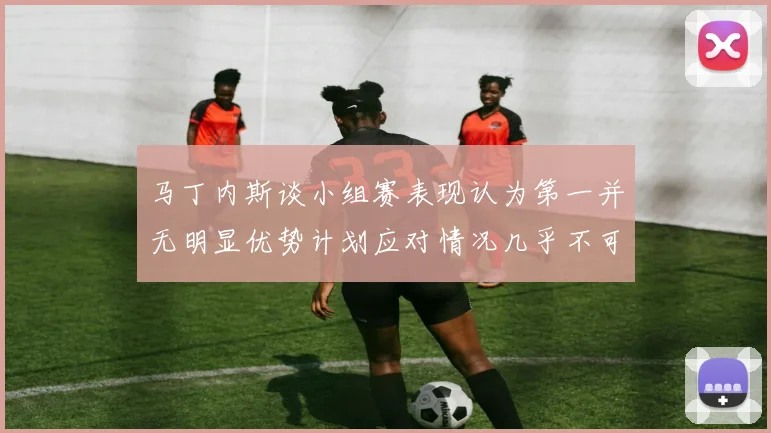 马丁内斯谈小组赛表现认为第一并无明显优势计划应对情况几乎不可能