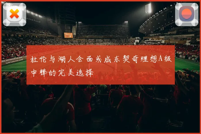 杜伦与湖人会面或成东契奇理想A级中锋的完美选择