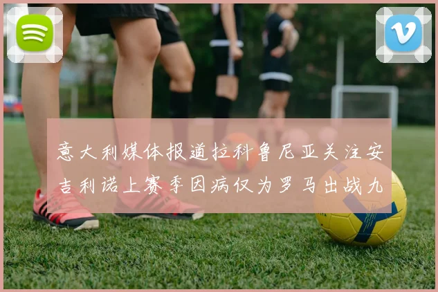 意大利媒体报道拉科鲁尼亚关注安吉利诺上赛季因病仅为罗马出战九场