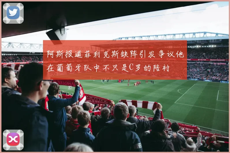 阿斯报道菲利克斯缺阵引发争议他在葡萄牙队中不只是C罗的陪衬
