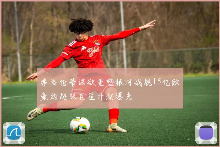 弗洛伦蒂诺欲重塑银河战舰15亿欧豪购超级巨星计划曝光
