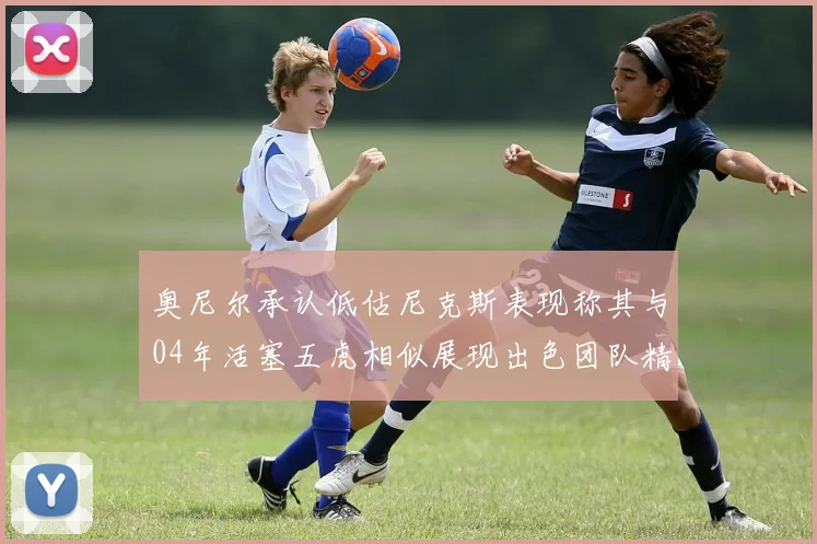 奥尼尔承认低估尼克斯表现称其与04年活塞五虎相似展现出色团队精神