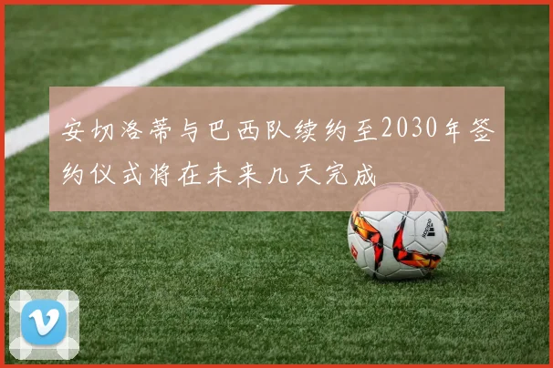 安切洛蒂与巴西队续约至2030年签约仪式将在未来几天完成